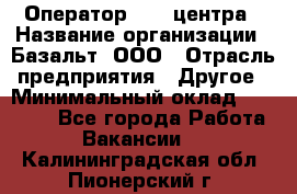 Оператор Call-центра › Название организации ­ Базальт, ООО › Отрасль предприятия ­ Другое › Минимальный оклад ­ 22 000 - Все города Работа » Вакансии   . Калининградская обл.,Пионерский г.